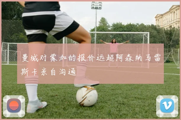 曼城对蒙加的报价远超阿森纳马雷斯卡亲自沟通