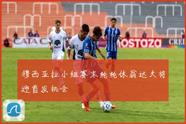 穆西亚拉小组赛末轮轮休翁达夫将迎首发机会