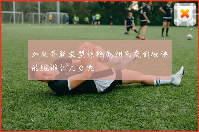 加纳乔新发型惊艳亮相网友们给他的脏辫打几分呢