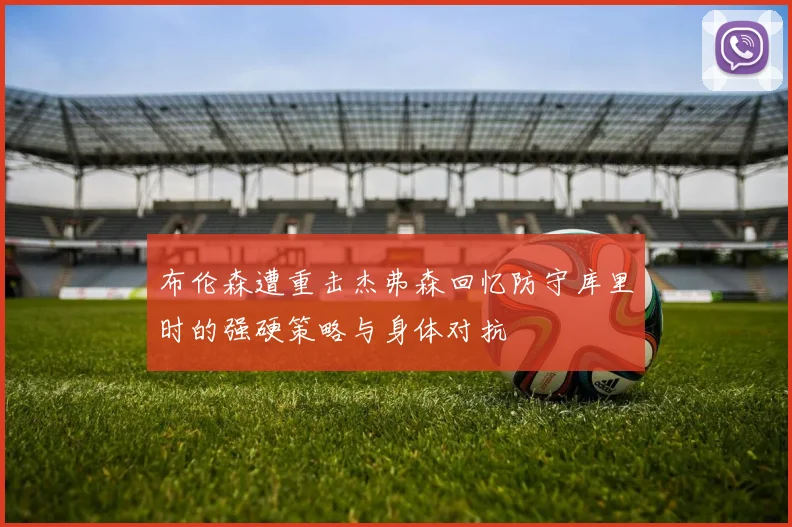 布伦森遭重击杰弗森回忆防守库里时的强硬策略与身体对抗
